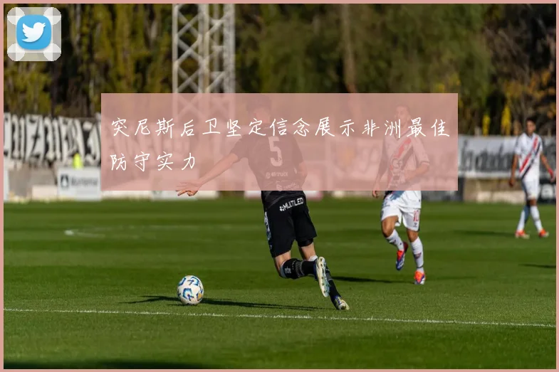 突尼斯后卫坚定信念展示非洲最佳防守实力