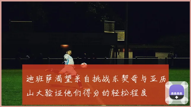 迪班萨渴望亲自挑战东契奇与亚历山大验证他们得分的轻松程度